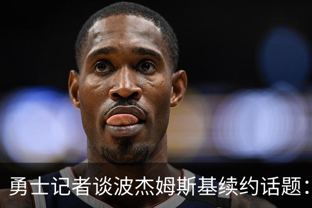 勇士记者谈波杰姆斯基续约话题：他的风格让其价值难以被准确评估